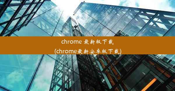 chrome 最新版下载(chrome最新安卓版下载)