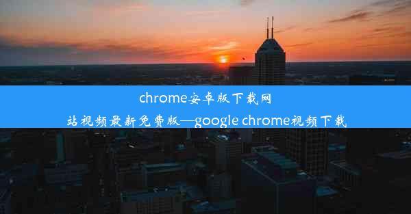 chrome安卓版下载网站视频最新免费版—google chrome视频下载