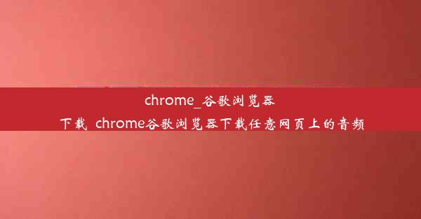 chrome_谷歌浏览器下载_chrome谷歌浏览器下载任意网页上的音频