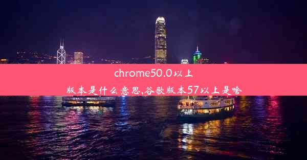 chrome50.0以上版本是什么意思,谷歌版本57以上是啥