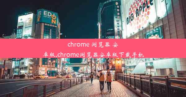 chrome 浏览器 安卓版,chrome浏览器安卓版下载手机