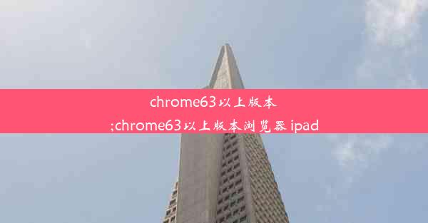 chrome63以上版本;chrome63以上版本浏览器 ipad