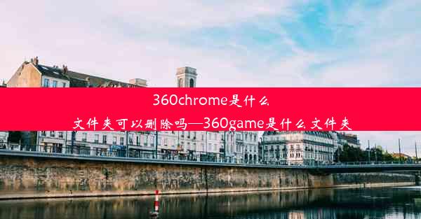 360chrome是什么文件夹可以删除吗—360game是什么文件夹