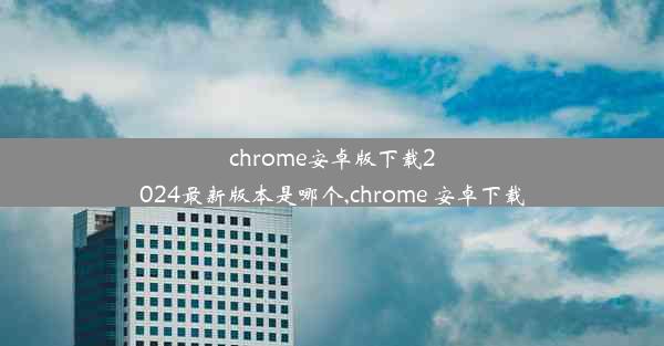 chrome安卓版下载2024最新版本是哪个,chrome 安卓下载