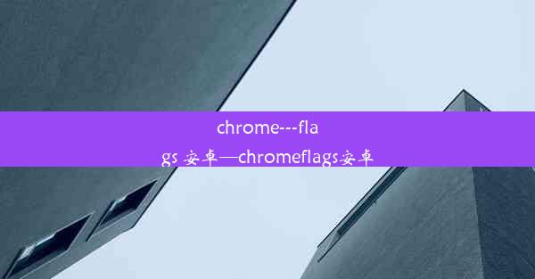 chrome---flags 安卓—chromeflags安卓