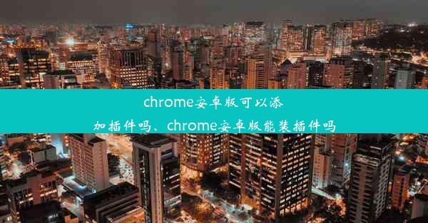 chrome安卓版可以添加插件吗、chrome安卓版能装插件吗