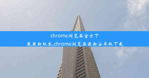 chrome浏览器官方下载最新版本,chrome浏览器最新安卓版下载