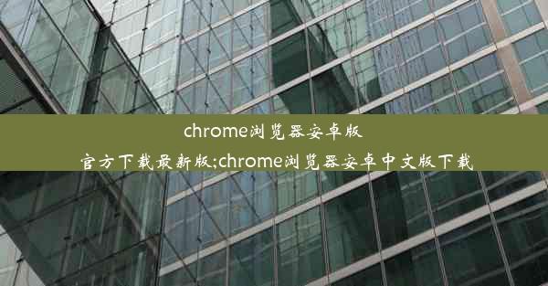 chrome浏览器安卓版官方下载最新版;chrome浏览器安卓中文版下载