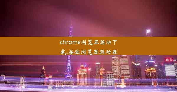 chrome浏览器驱动下载,谷歌浏览器驱动器