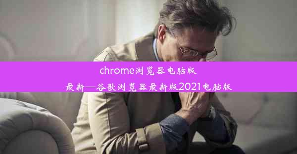 chrome浏览器电脑版最新—谷歌浏览器最新版2021电脑版