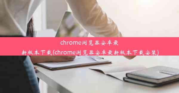 chrome浏览器安卓最新版本下载(chrome浏览器安卓最新版本下载安装)