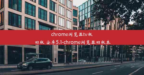 chrome浏览器tv版 旧版 安卓5.1-chrome浏览器旧版本