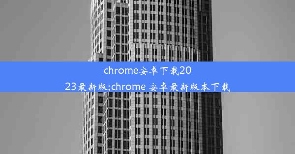 chrome安卓下载2023最新版;chrome 安卓最新版本下载