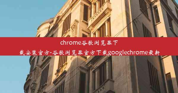 chrome谷歌浏览器下载安装官方-谷歌浏览器官方下载googlechrome最新