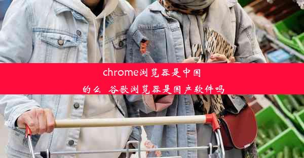 chrome浏览器是中国的么_谷歌浏览器是国产软件吗