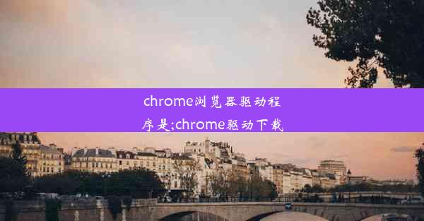 chrome浏览器驱动程序是;chrome驱动下载