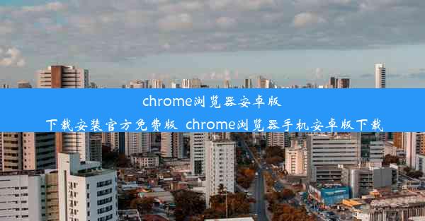 chrome浏览器安卓版下载安装官方免费版_chrome浏览器手机安卓版下载