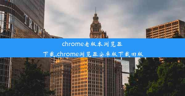 chrome老版本浏览器下载,chrome浏览器安卓版下载旧版