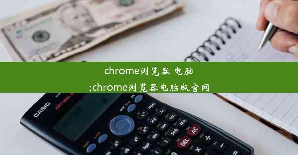 chrome浏览器 电脑;chrome浏览器电脑版官网