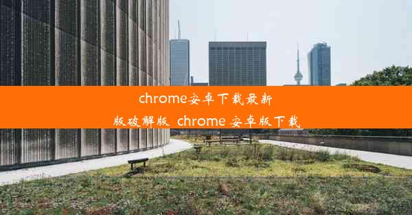 chrome安卓下载最新版破解版_chrome 安卓版下载