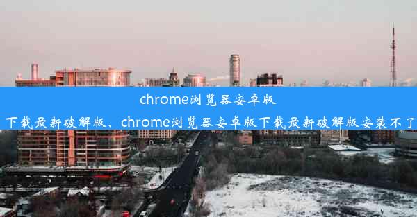 chrome浏览器安卓版下载最新破解版、chrome浏览器安卓版下载最新破解版安装不了