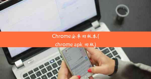 Chrome安卓旧版本(chrome apk 旧版)