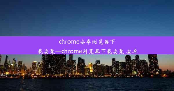 chrome安卓浏览器下载安装—chrome浏览器下载安装 安卓