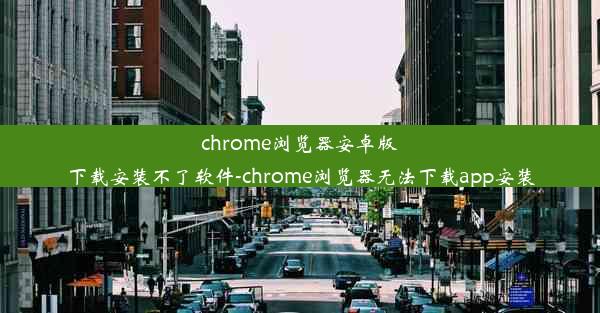 chrome浏览器安卓版下载安装不了软件-chrome浏览器无法下载app安装