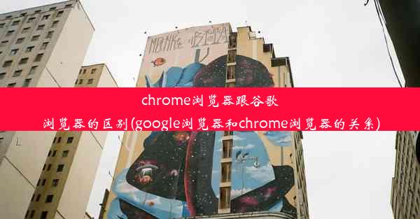 chrome浏览器跟谷歌浏览器的区别(google浏览器和chrome浏览器的关系)