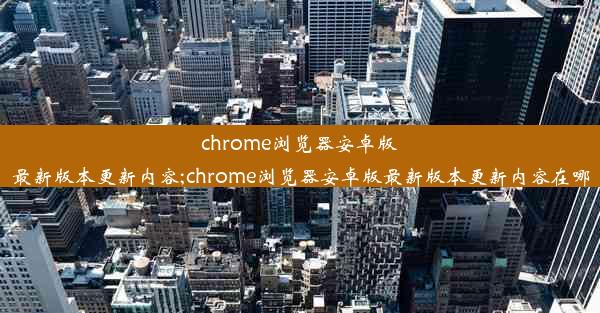 chrome浏览器安卓版最新版本更新内容;chrome浏览器安卓版最新版本更新内容在哪