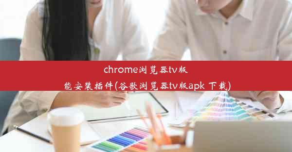 chrome浏览器tv版能安装插件(谷歌浏览器tv版apk 下载)