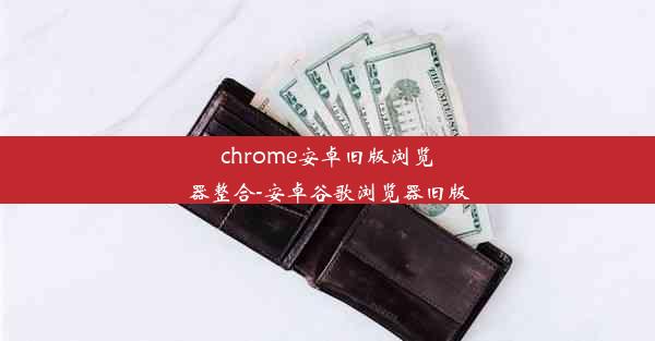 chrome安卓旧版浏览器整合-安卓谷歌浏览器旧版