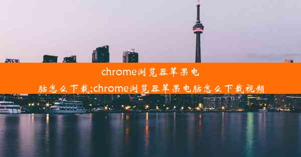 chrome浏览器苹果电脑怎么下载;chrome浏览器苹果电脑怎么下载视频