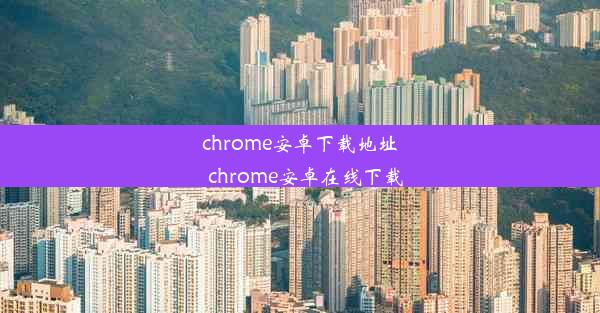 chrome安卓下载地址_chrome安卓在线下载