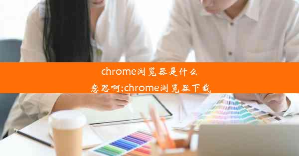 chrome浏览器是什么意思啊;chrome浏览器下载