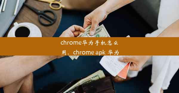 chrome华为手机怎么用、chrome apk 华为