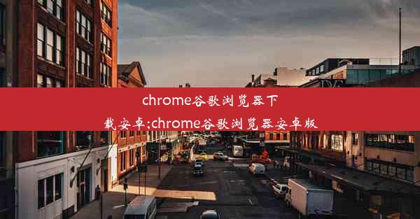 chrome谷歌浏览器下载安卓;chrome谷歌浏览器安卓版