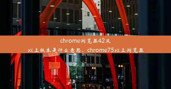 chrome浏览器42及以上版本是什么意思、chrome75以上浏览器