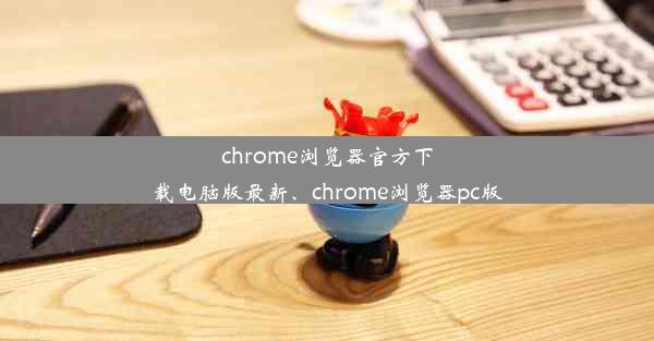 chrome浏览器官方下载电脑版最新、chrome浏览器pc版