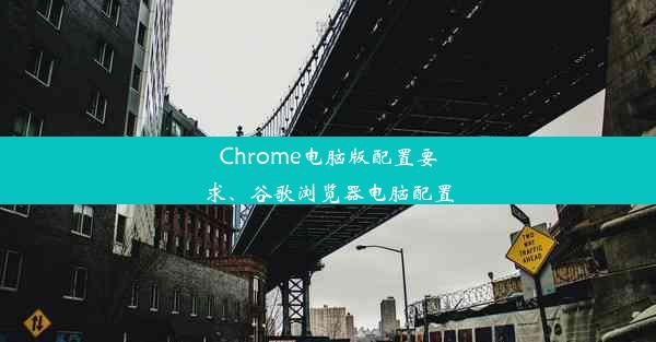 Chrome电脑版配置要求、谷歌浏览器电脑配置