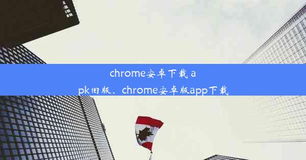 chrome安卓下载 apk旧版、chrome安卓版app下载