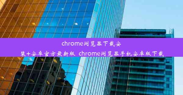 chrome浏览器下载安装+安卓官方最新版_chrome浏览器手机安卓版下载