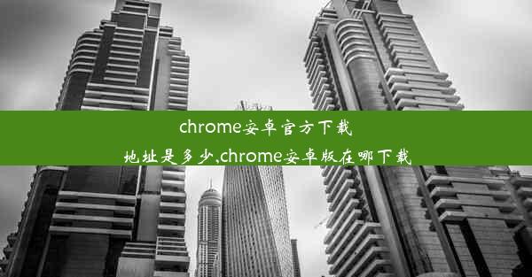 chrome安卓官方下载地址是多少,chrome安卓版在哪下载