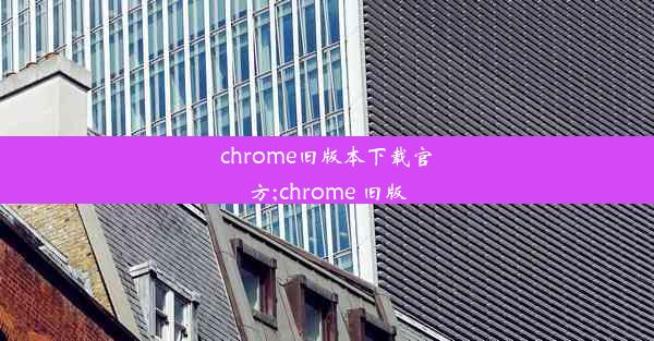 chrome旧版本下载官方;chrome 旧版