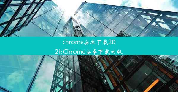 chrome安卓下载2021;Chrome安卓下载旧版