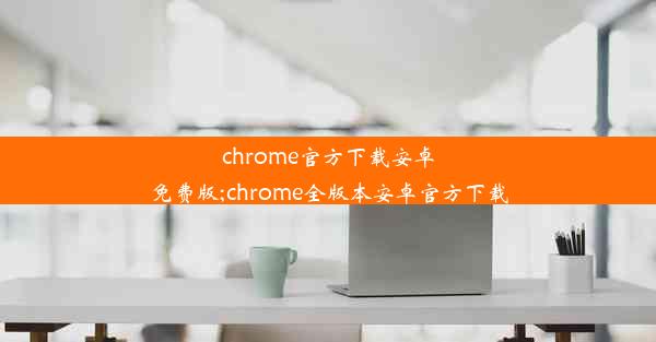 chrome官方下载安卓免费版;chrome全版本安卓官方下载