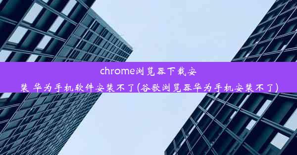 chrome浏览器下载安装 华为手机软件安装不了(谷歌浏览器华为手机安装不了)