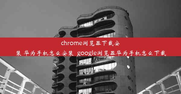 chrome浏览器下载安装 华为手机怎么安装_google浏览器华为手机怎么下载