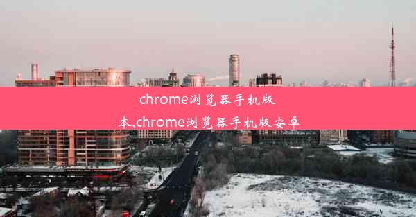 chrome浏览器手机版本,chrome浏览器手机版安卓