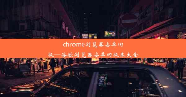 chrome浏览器安卓旧版—谷歌浏览器安卓旧版本大全